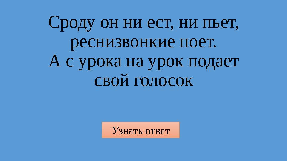 Узнать ответ Сроду он ни ест, ни пьет, реснизвонкие поет. А с урока на урок подает свой голосок