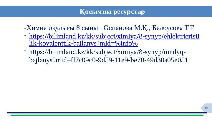 13 Қосымша ресурстар -Химия оқулығы 8 сынып Оспанова М.Қ., Белоусова Т.Г. -https://bilimland.kz/kk/subject/ximiya/8-synyp/ehlekt