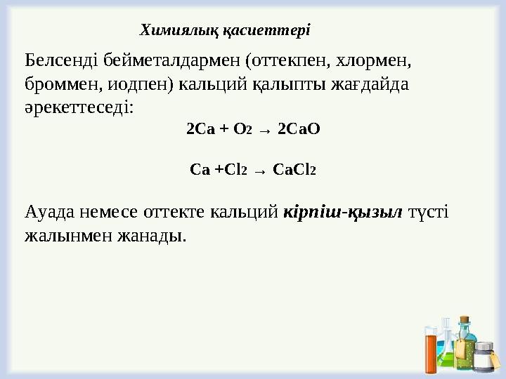 Белсенді бейметалдармен (оттекпен, хлормен, броммен, иодпен) кальций қалыпты жағдайда әрекеттеседі: 2Ca + O2 → 2CaO Ca +Cl2 →