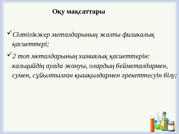 Сілтілікжер металдарының жалпы физикалық қасиеттері; 2 топ металдарының химиялық қасиеттерін: кальцийдің ауада жануы, оларды