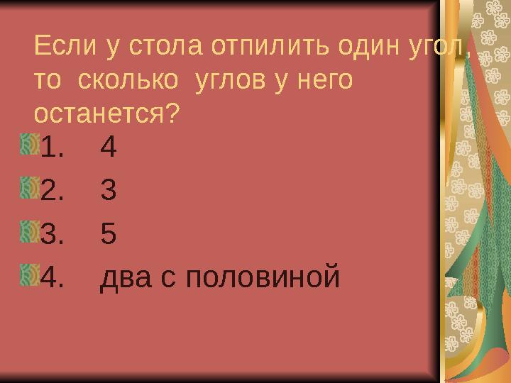 Если у стола отпилить один угол, то сколько углов у него останется? 1. 4 2. 3 3. 5 4. два с половиной
