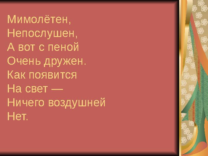 Мимолётен, Непослушен, А вот с пеной Очень дружен. Как появится На свет — Ничего воздушней Нет.