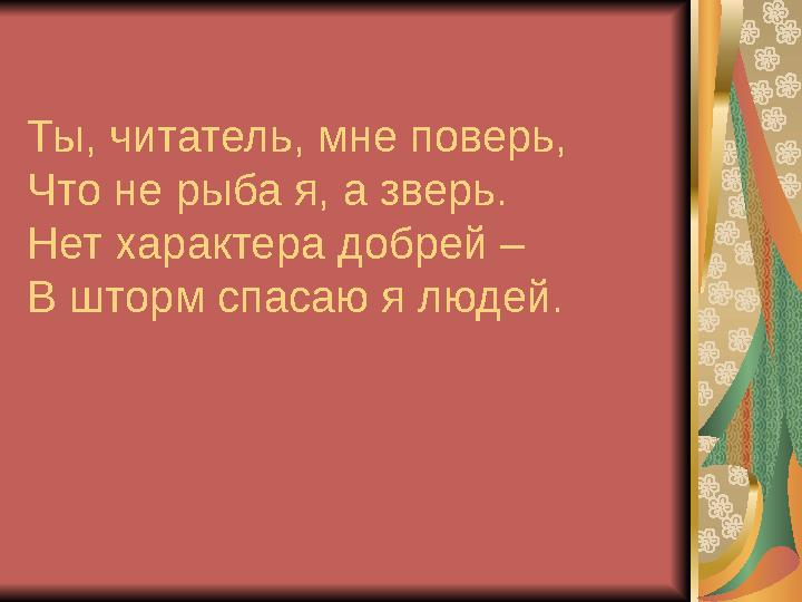 Ты, читатель, мне поверь, Что не рыба я, а зверь. Нет характера добрей – В шторм спасаю я людей.