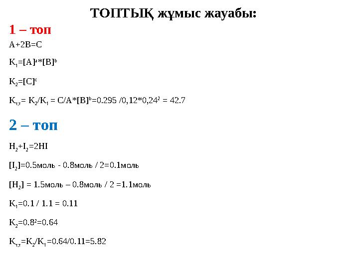 ТОПТЫҚ жұмыс жауабы: 1 – топ A+2B=C K 1 =[A] a *[B] b K 2 =[C] c K т,т = K 2 /K 1 = C/A*[B] b =0.295 /0,12*0,24 2 = 42.7 2 –