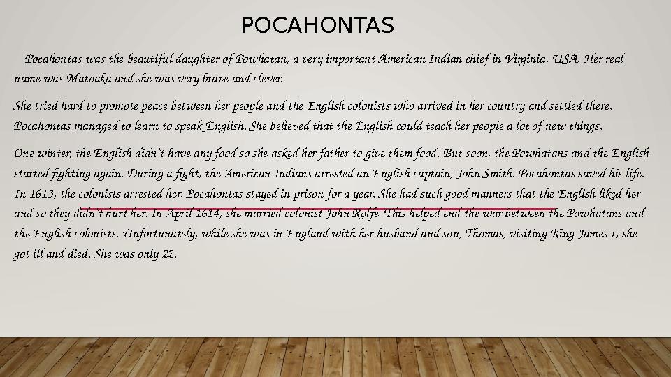 POCAHONTAS Pocahontas was the beautiful daughter of Powhatan, a very important American Indian chief in Virginia, USA. Her