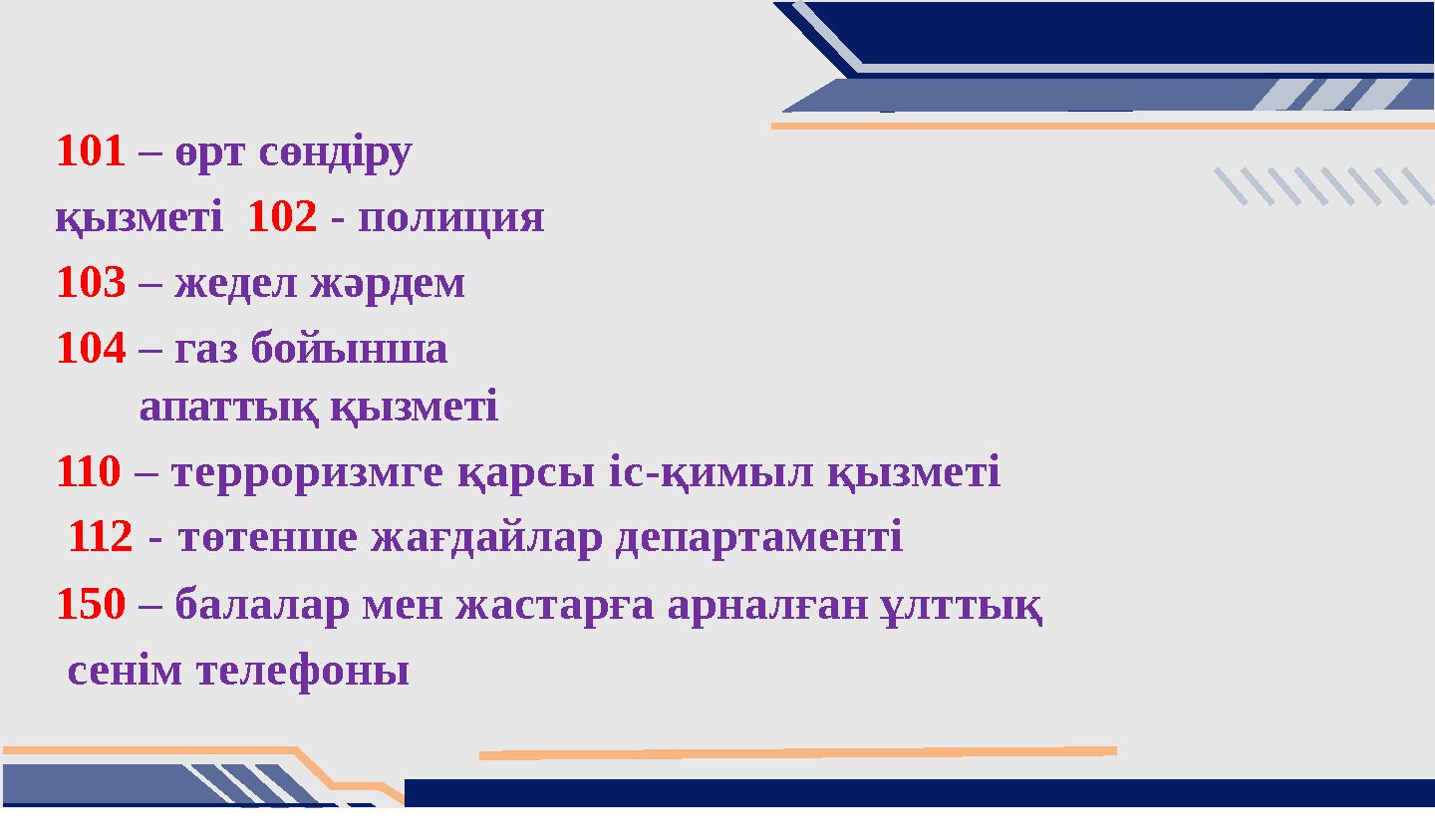 101 – өрт сөндіру қызметі 102 - полиция 103– жедел жәрдем 104– газ бойынша апаттық қызметі 110 – терроризмге қарсы іс-қимыл қ