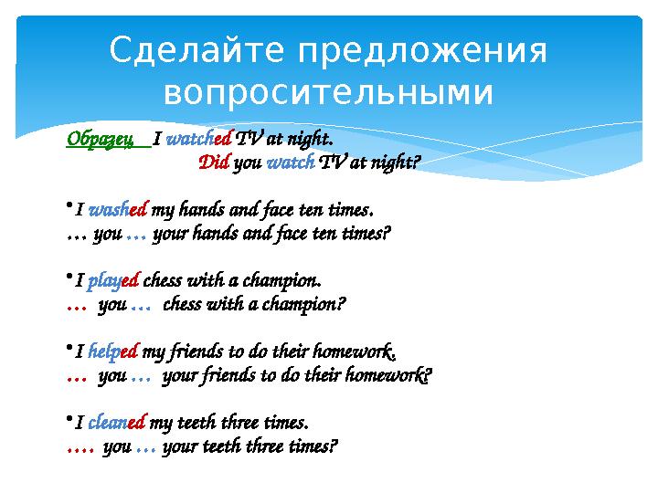 Сделайте предложения вопросительными Образец I watched TV at night. Did you watch TV at night? •I washed my hands and face
