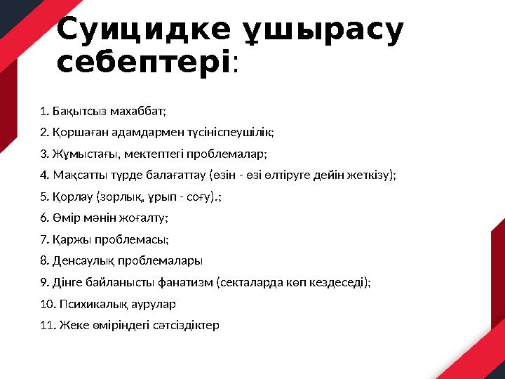 Суицидке ұшырасу себептері: 1. Бақытсыз махаббат; 2. Қоршаған адамдармен түсініспеушілік; 3. Жұмыстағы, мектептегі проблемалар;