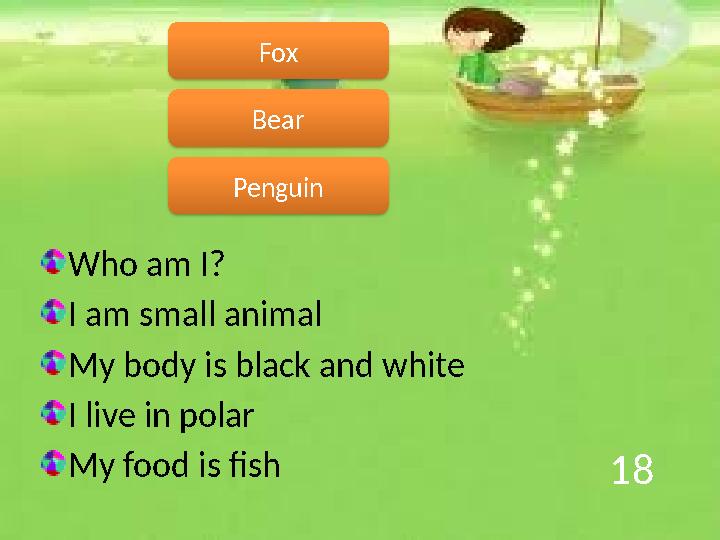 18 Who am I? I am small animal My body is black and white I live in polar My food is fish Penguin Fox Bear