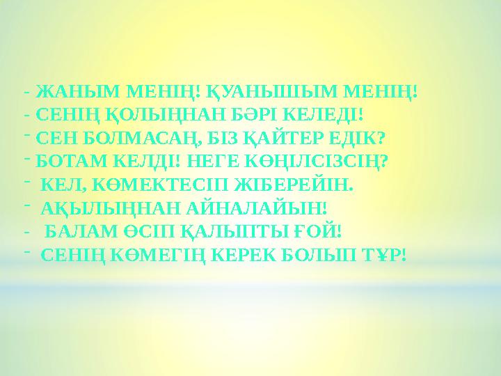 - ЖАНЫМ МЕНІҢ! ҚУАНЫШЫМ МЕНІҢ! - СЕНІҢ ҚОЛЫҢНАН БӘРІ КЕЛЕДІ! -СЕН БОЛМАСАҢ, БІЗ ҚАЙТЕР ЕДІК? -БОТАМ КЕЛДІ! НЕГЕ КӨҢІЛСІЗСІҢ? - К