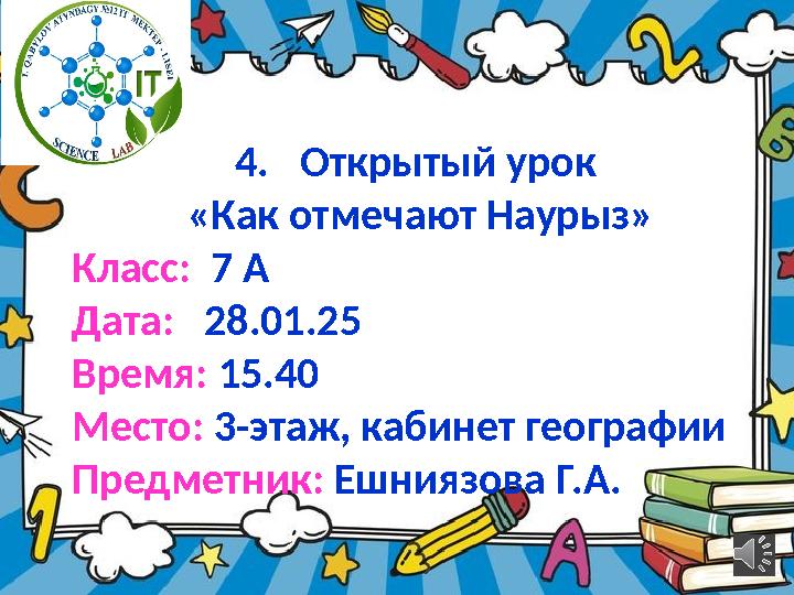 4.Открытый урок «Как отмечают Наурыз» Класс: 7 А Дата: 28.01.25 Время: 15.40 Место: 3-этаж, кабинет географии Предметник: Еш