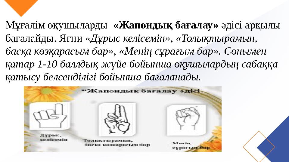 Мұғалім оқушыларды «Жапондық бағалау» әдісі арқылы бағалайды. Яғни «Дұрыс келісемін», «Толықтырамын, басқа көзқарасым бар», «