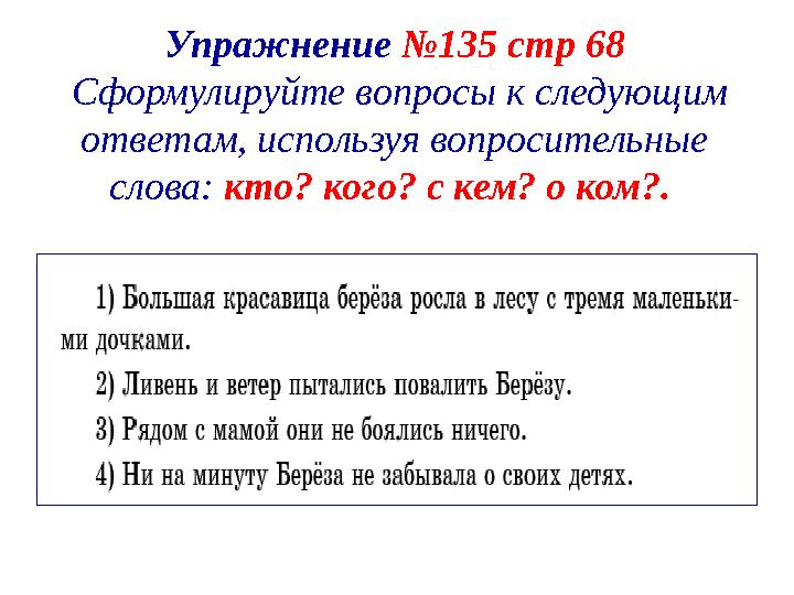 Упражнение №135 стр 68 Сформулируйте вопросы к следующим ответам, используя вопросительные слова: кто? кого? с кем? о ком?.