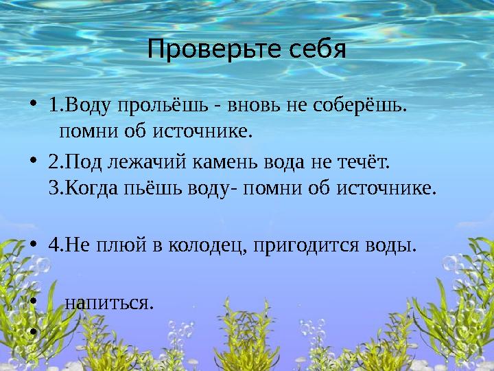 Проверьте себя •1.Воду прольёшь - вновь не соберёшь. помни об источнике. •2.Под лежачий камень вода не течёт. 3.Ко
