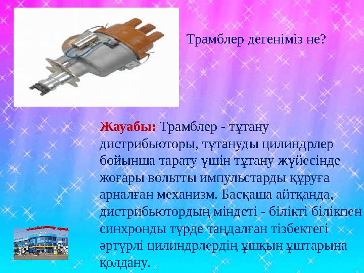 Жауабы: Трамблер - тұтану дистрибьюторы, тұтануды цилиндрлер бойынша тарату үшін тұтану жүйесінде жоғары вольтты импульстарды