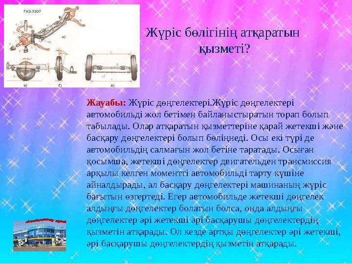 Жауабы: Жүріс дөңгелектері.Жүріс дөңгелектері автомобильді жол бетімен байланыстыратын торап болып табылады. Олар атқаратын қы