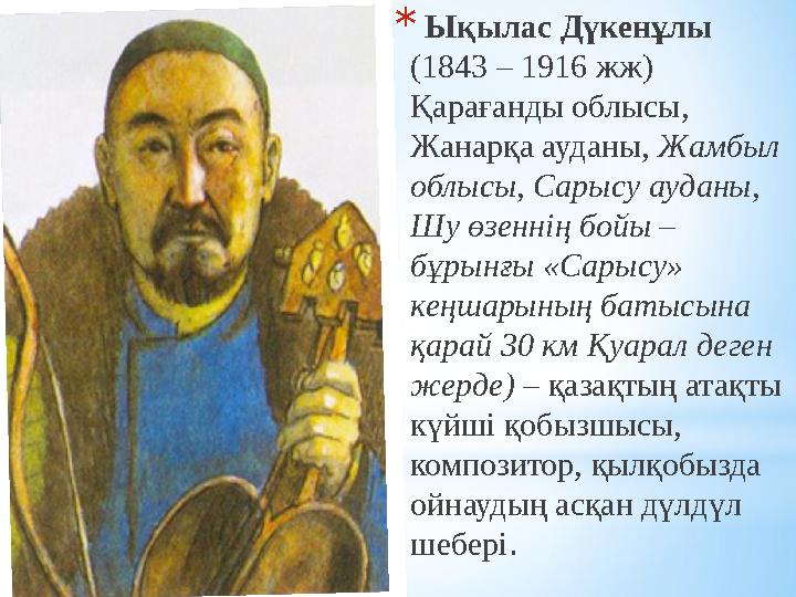 * Ықылас Дүкенұлы (1843 – 1916 жж) Қарағанды облысы, Жанарқа ауданы, Жамбыл облысы, Сарысу ауданы, Шу өзеннің бойы – бұрын