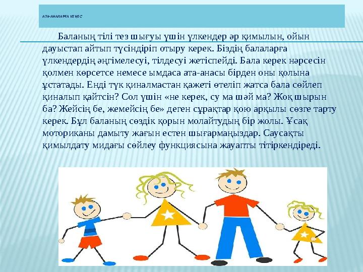 АТА-АНАЛАРҒА КЕҢЕС Баланың тілі тез шығуы үшін үлкендер әр қимылын, ойын дауыстап айтып түсіндіріп отыру керек. Біздің ба