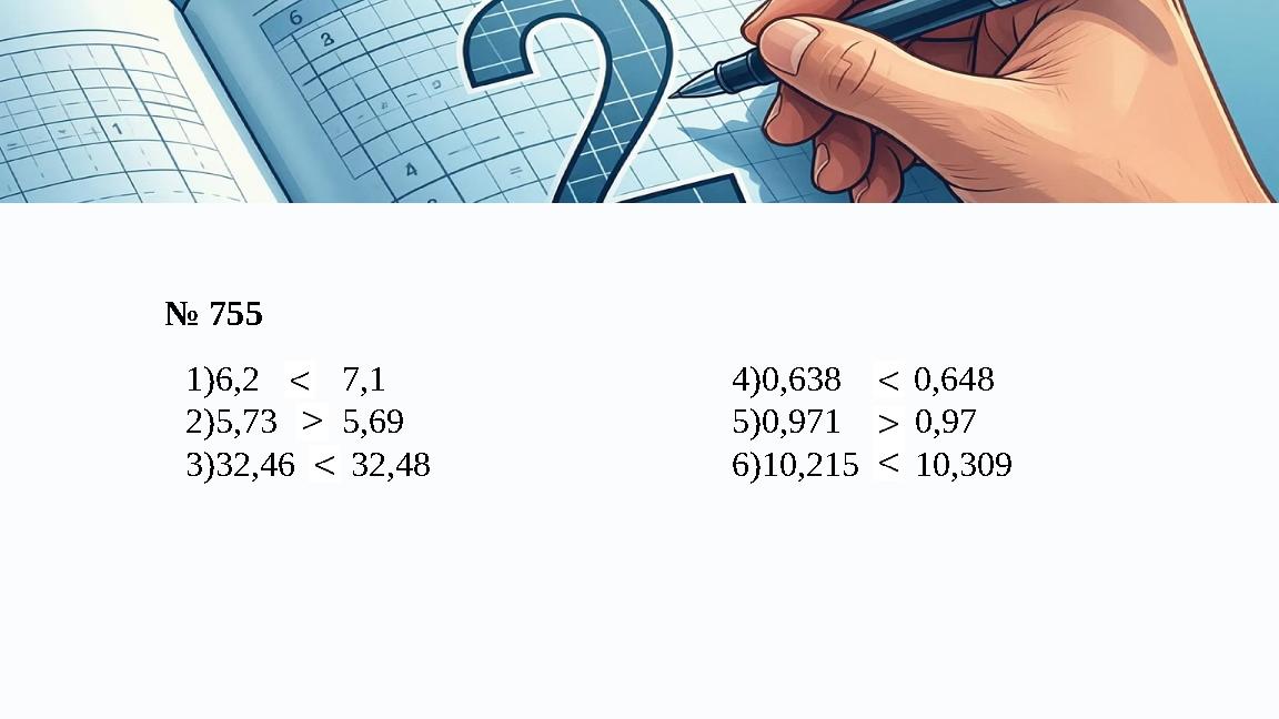 № 755 1)6,2 и 7,1 2)5,73 и 5,69 3)32,46 и 32,48 4)0,638 и 0,648 5)0,971 и 0,97 6)10,215 и 10,309