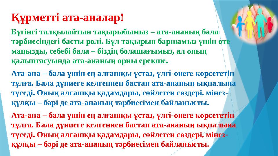 Құрметті ата-аналар! Бүгінгі талқылайтын тақырыбымыз – ата-ананың бала тәрбиесіндегі басты рөлі. Бұл тақырып баршамыз үшін өте