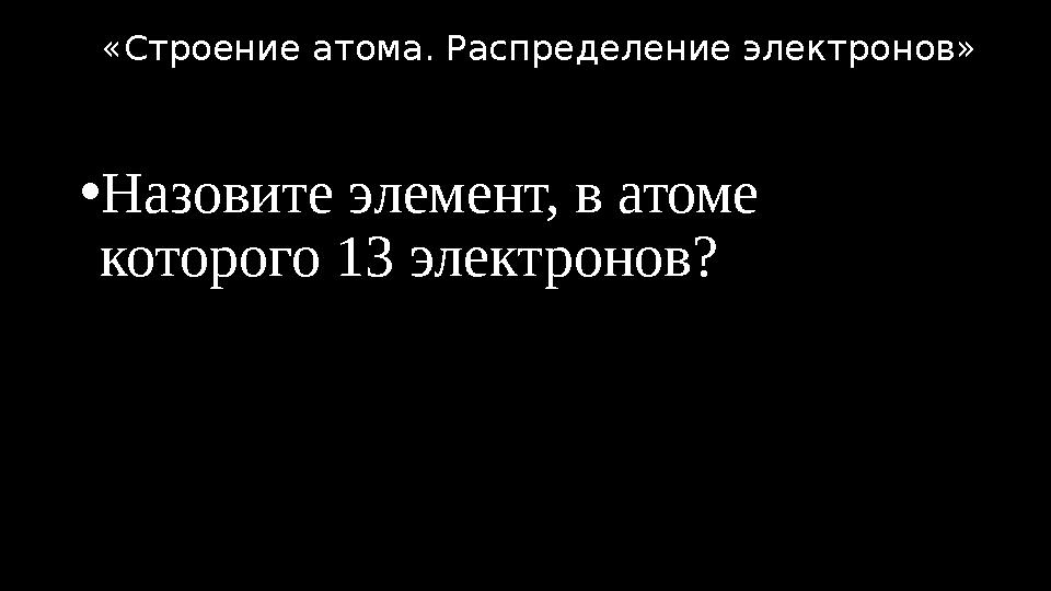 •Назовите элемент, в атоме которого 13 электронов? «Строение атома. Распределение электронов»