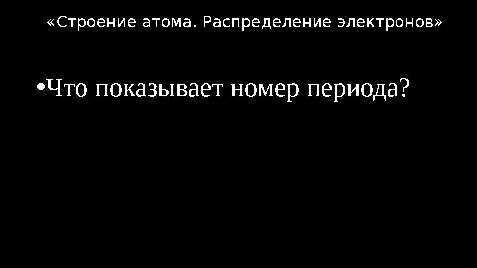 •Что показывает номер периода? «Строение атома. Распределение электронов»