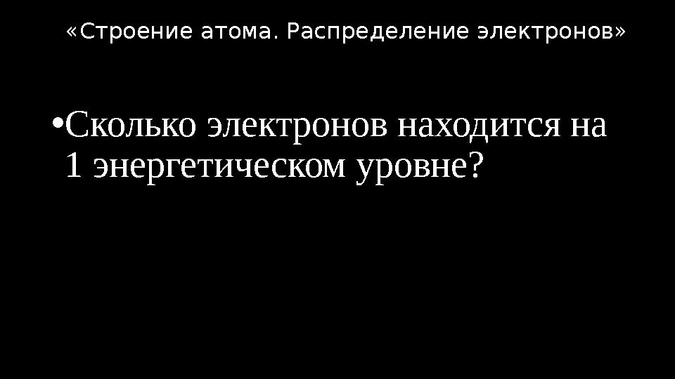 •Сколько электронов находится на 1 энергетическом уровне? «Строение атома. Распределение электронов»