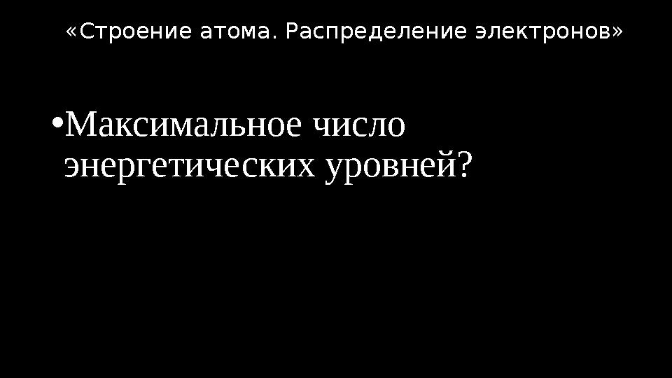 •Максимальное число энергетических уровней? «Строение атома. Распределение электронов»