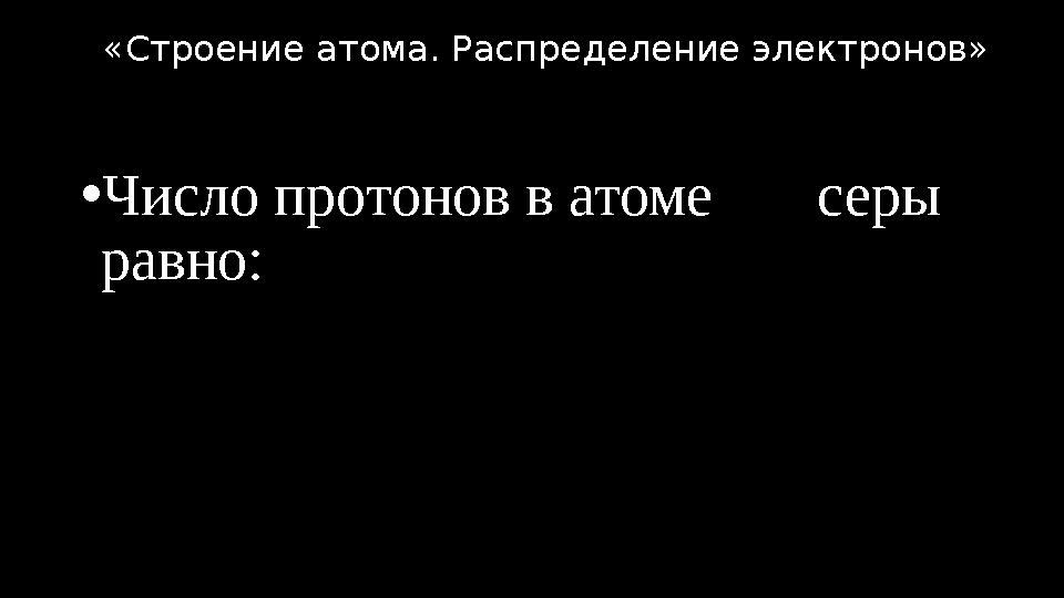 •Число протонов в атоме серы равно: «Строение атома. Распределение электронов»