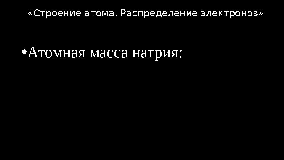 •Атомная масса натрия: «Строение атома. Распределение электронов»
