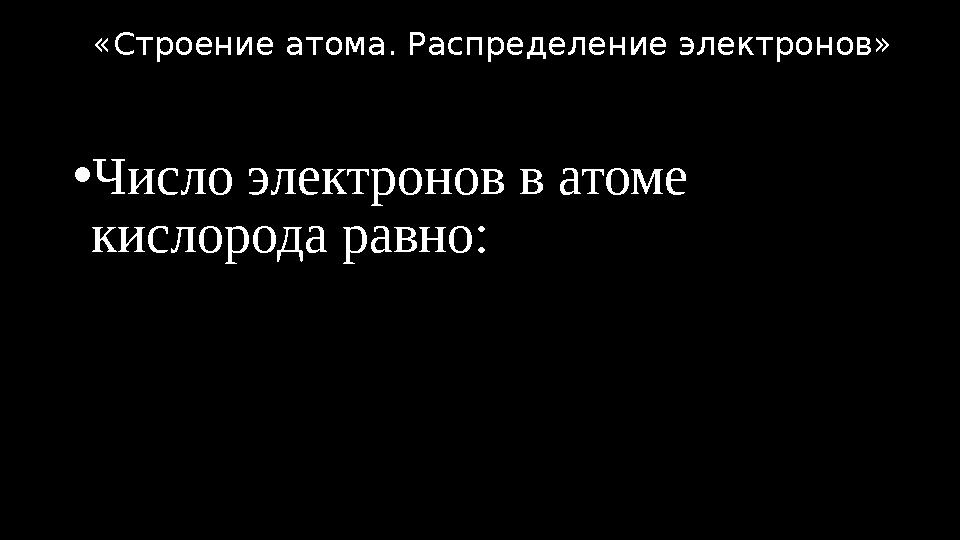 •Число электронов в атоме кислорода равно: «Строение атома. Распределение электронов»