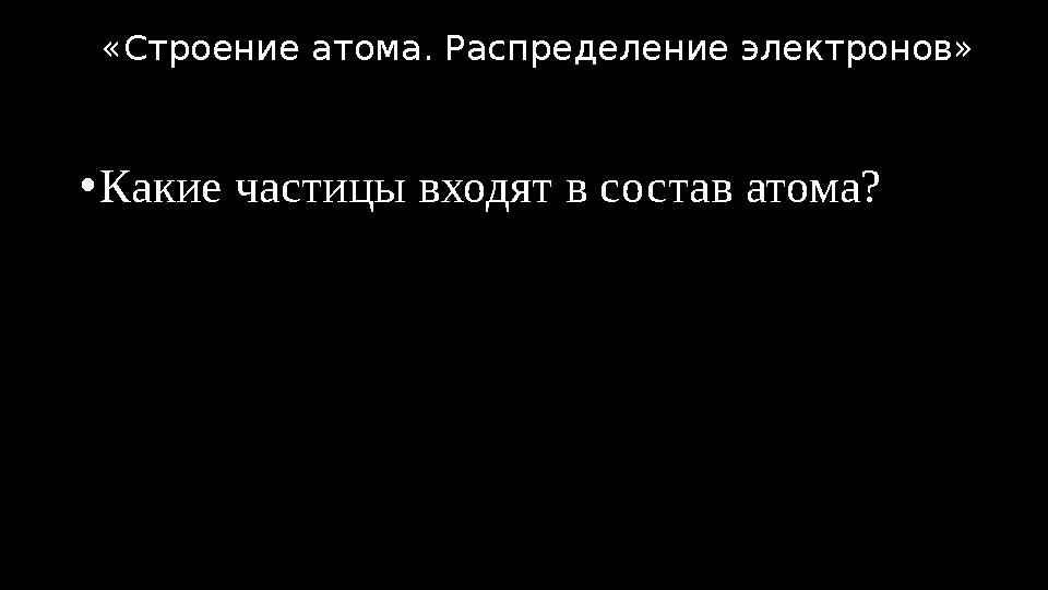 •Какие частицы входят в состав атома? «Строение атома. Распределение электронов»