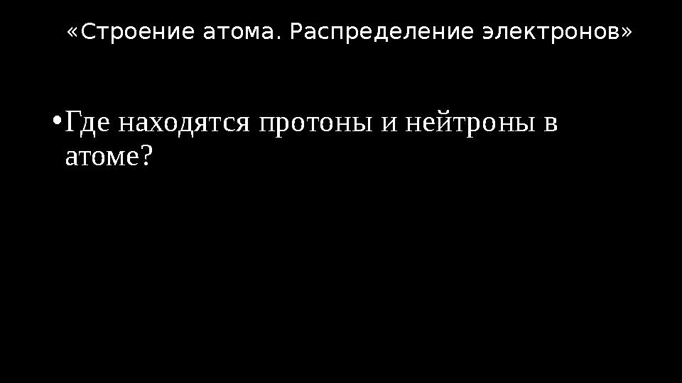 •Где находятся протоны и нейтроны в атоме? «Строение атома. Распределение электронов»