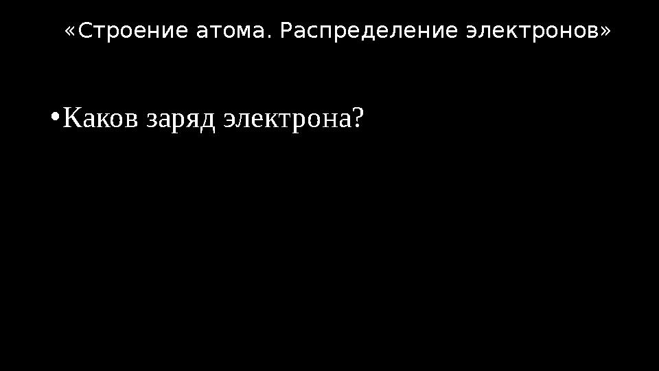 •Каков заряд электрона? «Строение атома. Распределение электронов»