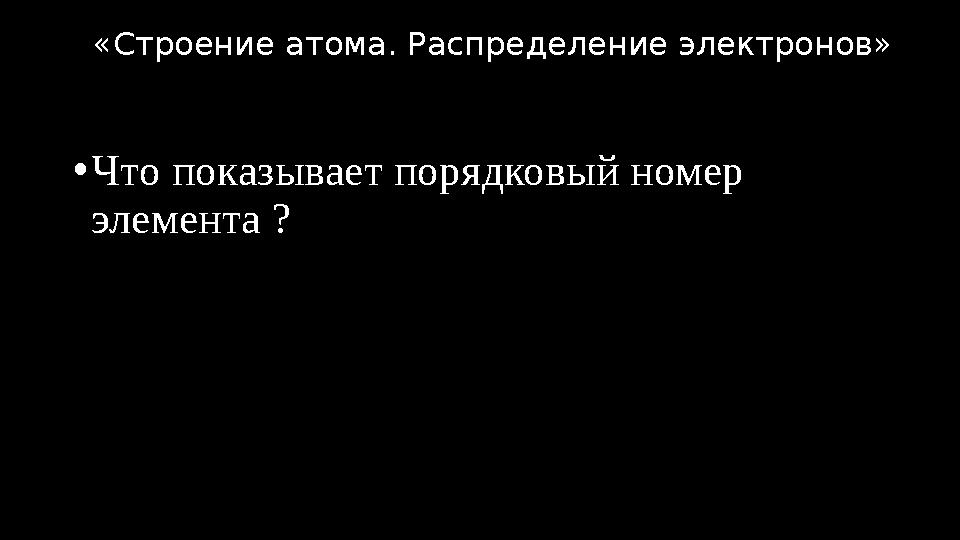 •Что показывает порядковый номер элемента ? «Строение атома. Распределение электронов»
