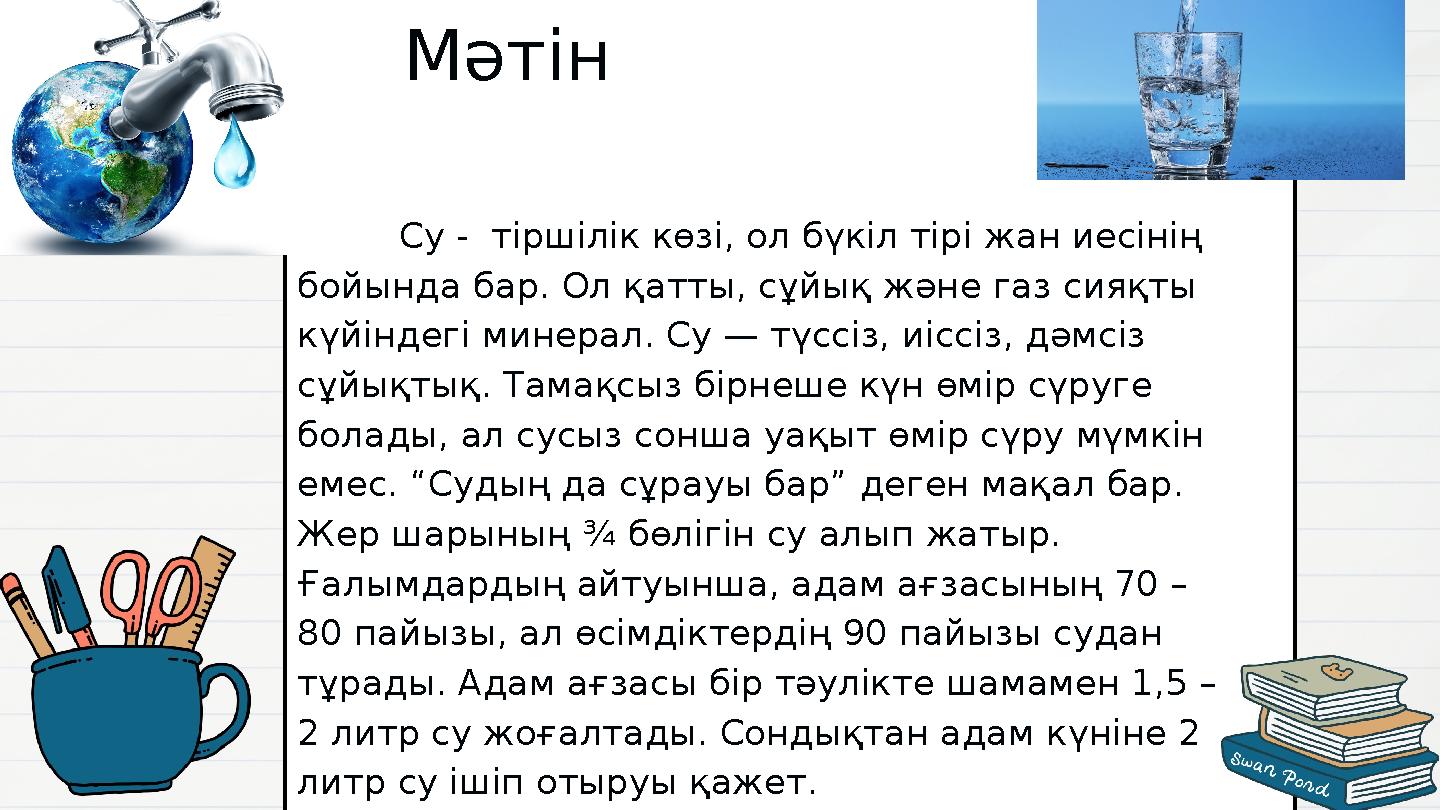 Су - тіршілік көзі, ол бүкіл тірі жан иесінің бойында бар. Ол қатты, сұйық және газ сияқты күйіндегі минерал. Су — тү