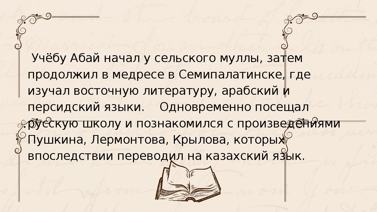 Учёбу Абай начал у сельского муллы, затем продолжил в медресе в Семипалатинске, где изучал восточную литературу, арабский и