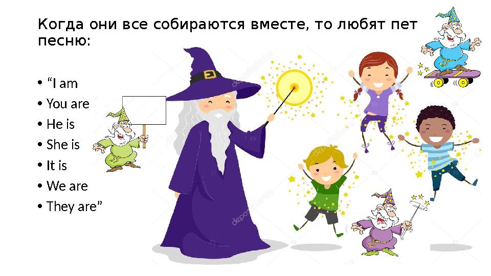 Когда они все собираются вместе, то любят петь песню: •“I am •You are •He is •She is •It is •We are •They are”