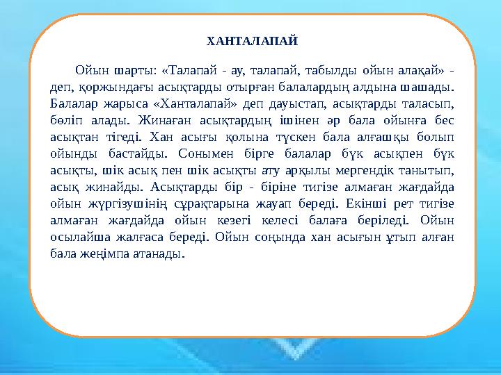 Ойын шарты: «Талапай - ау, талапай, табылды ойын алақай» - деп, қоржындағы асықтарды отырған балалардың алдына шашады. Балалар