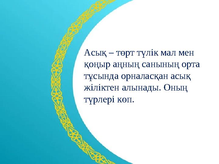 Асық – төрт түлік мал мен қоңыр аңның санының орта тұсында орналасқан асық жіліктен алынады. Оның түрлері көп.