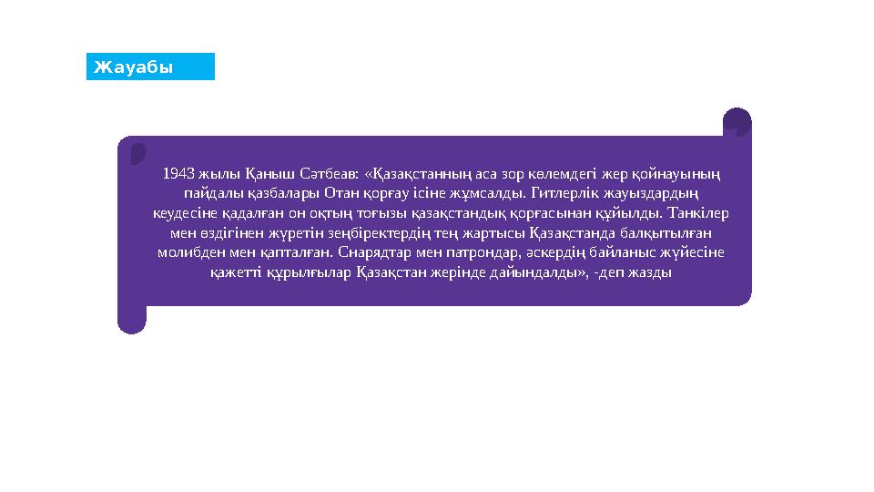Жауабы 1943 жылы Қаныш Сәтбеав: «Қазақстанның аса зор көлемдегі жер қойнауының пайдалы қазбалары Отан қорғау ісіне жұмсалды. Ги