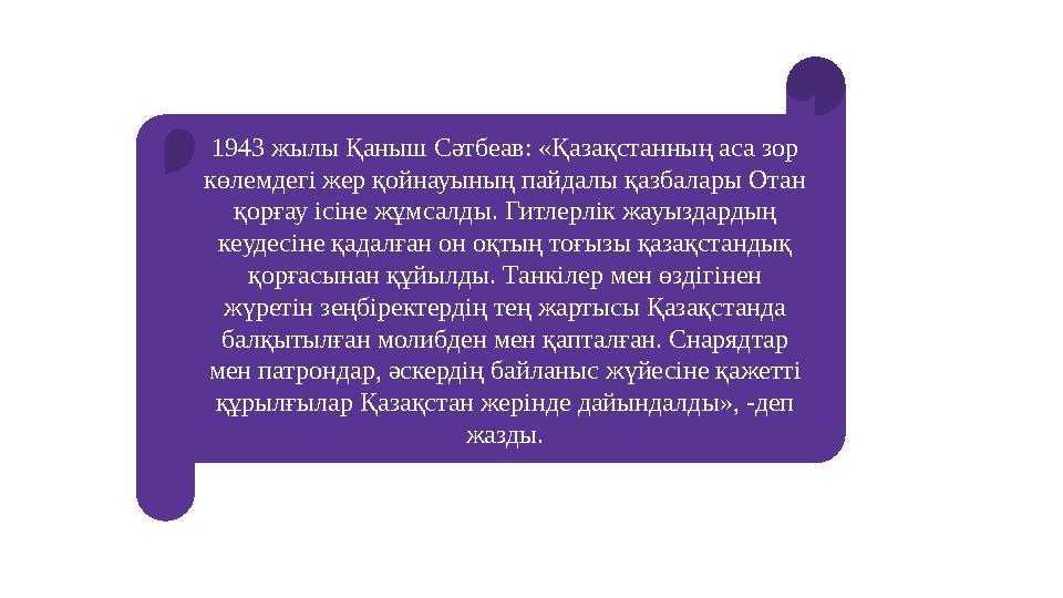 1943 жылы Қаныш Сәтбеав: «Қазақстанның аса зор көлемдегі жер қойнауының пайдалы қазбалары Отан қорғау ісіне жұмсалды. Гитлерлі