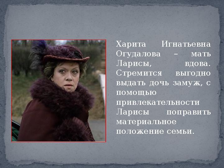 Харита Игнатьевна Огудалова – мать Ларисы, вдова. Стремится выгодно выдать дочь замуж, с помощью привлекательности Ларисы