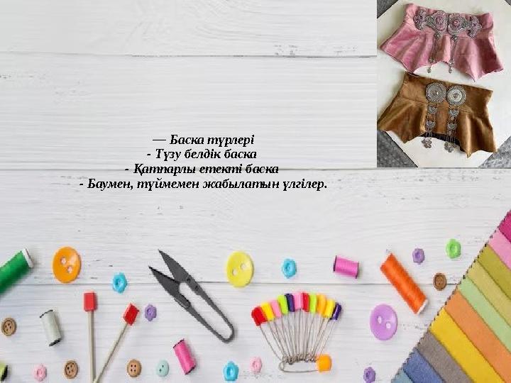 — Баска түрлері - Түзу белдік баска - Қатпарлы етекті баска - Баумен, түймемен жабылатын үлгілер.