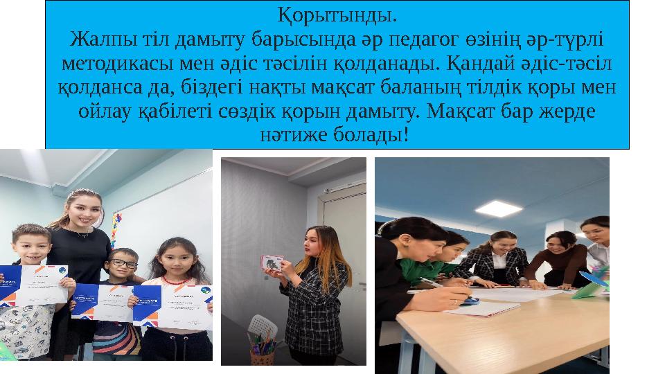 Қорытынды. Жалпы тіл дамыту барысында әр педагог өзінің әр-түрлі методикасы мен әдіс тәсілін қолданады. Қандай әдіс-тәсіл қолд