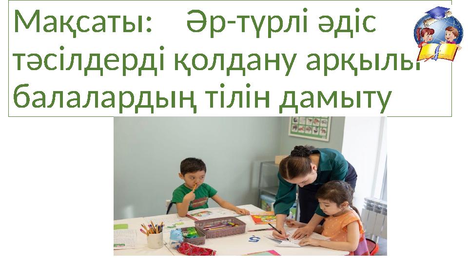 Мақсаты: Әр-түрлі әдіс тәсілдерді қолдану арқылы балалардың тілін дамыту