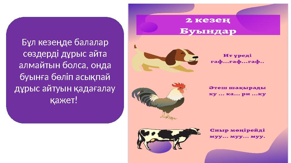 Бұл кезеңде балалар сөздерді дұрыс айта алмайтын болса, онда буынға бөліп асықпай дұрыс айтуын қадағалау қажет!