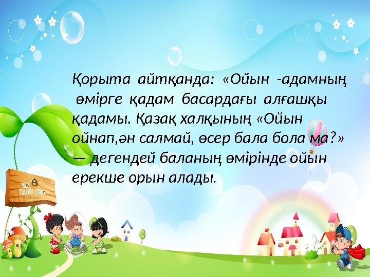 Қорыта айтқанда: «Ойын -адамның өмірге қадам басардағы алғашқы қадамы. Қазақ халқының «Ойын ойнап,ән салмай, өсер бал