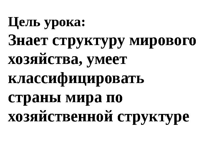 Цель урока: Знает структуру мирового хозяйства, умеет классифицировать страны мира по хозяйственной структуре