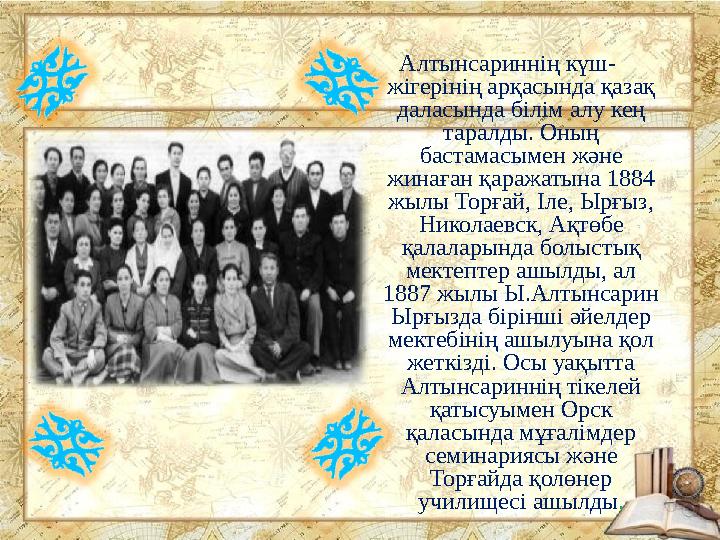 Алтынсариннің күш- жігерінің арқасында қазақ даласында білім алу кең таралды. Оның бастамасымен және жинаған қаражатына 1884